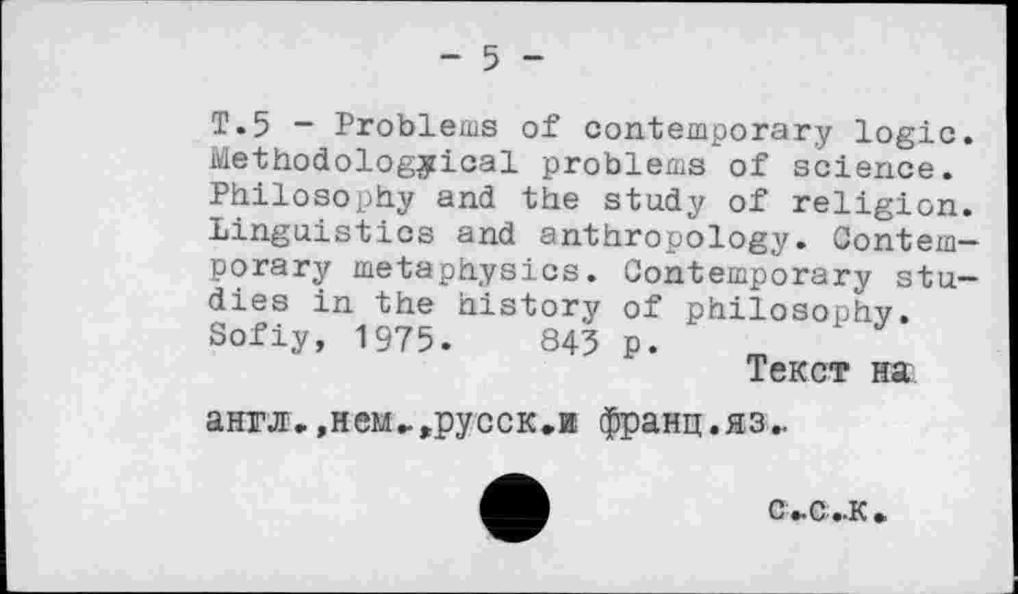 ﻿- 5 -
Т.5 - Problems of contemporary logic. Methodological problems of science. Philosophy and the study of religion. Linguistics and anthropology. Contemporary metaphysics. Contemporary studies in the history of philosophy. Sofiy, 1975.	843 p.
Текст на англ, »нем-^русск.и франц.яз-